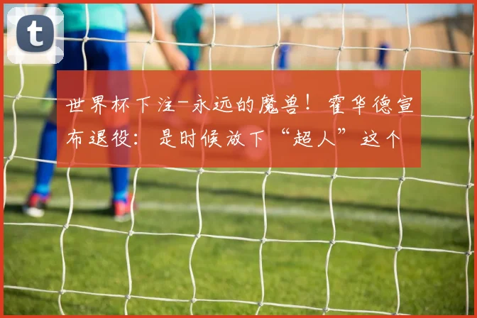 世界杯下注-永远的魔兽！霍华德宣布退役：是时候放下“超人”这个身份了