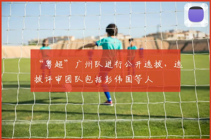 “粤超”广州队进行公开选拔，选拔评审团队包括彭伟国等人